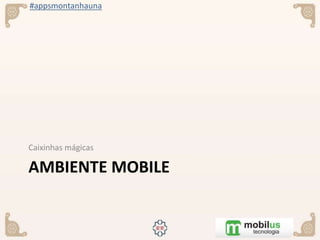 #appsmontanhauna
AMBIENTE MOBILE
Caixinhas mágicas
 