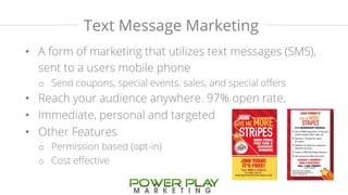 Text Message Marketing 
• A form of marketing that utilizes text messages (SMS), 
sent to a users mobile phone 
o Send coupons, special events, sales, and special offers 
• Reach your audience anywhere. 97% open rate. 
• Immediate, personal and targeted 
• Other Features 
o Permission based (opt-in) 
o Cost effective 
 