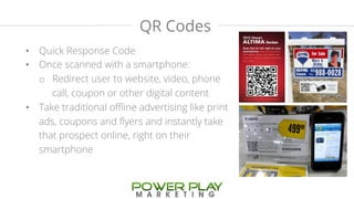 QR Codes 
• Quick Response Code 
• Once scanned with a smartphone: 
o Redirect user to website, video, phone 
call, coupon or other digital content 
• Take traditional offline advertising like print 
ads, coupons and flyers and instantly take 
that prospect online, right on their 
smartphone 
 