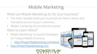 Mobile Marketing 
What can Mobile Marketing do for your business? 
• The most valuable asset your business can have is direct and 
interactive access to your customers 
• Mobile marketing can provide this access 
Want to Learn More? 
• Mobile Marketing: Successful Strategies 
for Today's Mobile Economy 
o http://PowerPlayMarketing.com/book 
• http://PowerPlayMarketing.com 
