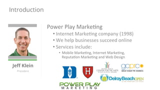 Introduction 
Jeff Klein 
President 
Power 
Play 
Marke,ng 
• Internet 
Marke,ng 
company 
(1998) 
• We 
help 
businesses 
succeed 
online 
• Services 
include: 
• Mobile 
Marke,ng, 
Internet 
Marke,ng, 
Reputa,on 
Marke,ng 
and 
Web 
Design 
 