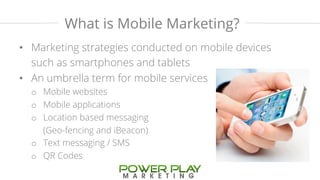 What is Mobile Marketing? 
• Marketing strategies conducted on mobile devices 
such as smartphones and tablets 
• An umbrella term for mobile services 
o Mobile websites 
o Mobile applications 
o Location based messaging 
(Geo-fencing and iBeacon) 
o Text messaging / SMS 
o QR Codes 
 