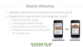 Mobile Websites 
• Website optimized to be viewed on a mobile device 
• Designed to make access and navigation easier 
o Clean and efficient design 
o Loads quickly, thumb-friendly 
o Easy to see, read, and take action 
o Provides critical business information 
for a mobile user 
 