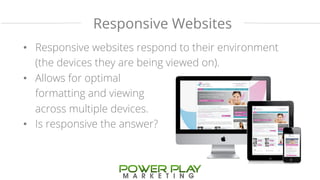Responsive Websites 
• Responsive websites respond to their environment 
(the devices they are being viewed on). 
• Allows for optimal 
formatting and viewing 
across multiple devices. 
• Is responsive the answer? 
 