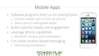 Mobile Apps 
• Software programs that run on smartphones 
o Connect mobile users to Internet services 
o Assist users in making tasks easier 
• Build customer loyalty and engagement 
• Leverage phone capabilities 
o Bluetooth, camera, push notifications 
• Can utilize location based messaging 
o Geo-fencing and iBeacon 
 