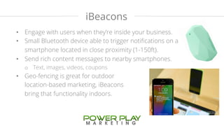 iBeacons 
• Engage with users when they’re inside your business. 
• Small Bluetooth device able to trigger notifications on a 
smartphone located in close proximity (1-150ft). 
• Send rich content messages to nearby smartphones. 
o Text, images, videos, coupons 
• Geo-fencing is great for outdoor 
location-based marketing, iBeacons 
bring that functionality indoors. 
 