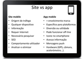 Site vs app
Site mobile                  App mobile
• Origem de tráfego          • + envolvimento marca
• Qualquer dispositivo       • Específico para plataformas
• Informação                 • Diversão ou utilidade
• Requer Internet            • Pode funcionar off-line
• Necessário pesquisar       • Icone no smartphone
• SEO                        • Acesso informação
• Comportamento utilizador   • Mensagens push
• Analisar e otimizar        • Hardware (GPS, câmara,
                               acelerómetro…).
 