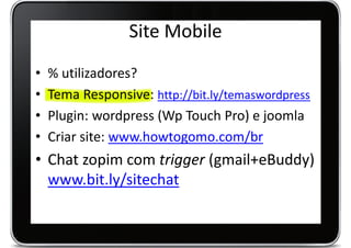 Site Mobile
•   % utilizadores?
•   Tema Responsive: http://bit.ly/temaswordpress
•   Plugin: wordpress (Wp Touch Pro) e joomla
•   Criar site: www.howtogomo.com/br
• Chat zopim com trigger (gmail+eBuddy)
  www.bit.ly/sitechat
 
