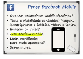 Pense facebook Mobile
• Quantos utilizadores mobile+facebook?
• Teste a visibilidade conteúdos: imagens
  (smartphones e tablets), vídeos e textos.
• Imagem ou vídeo?
• 60% acedem mobile
• Links partilhados
  para onde apontam?
• Separadores.
 