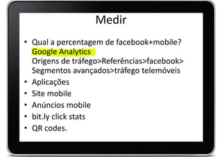 Medir
• Qual a percentagem de facebook+mobile?
  Google Analytics
  Origens de tráfego>Referências>facebook>
  Segmentos avançados>tráfego telemóveis
• Aplicações
• Site mobile
• Anúncios mobile
• bit.ly click stats
• QR codes.
 