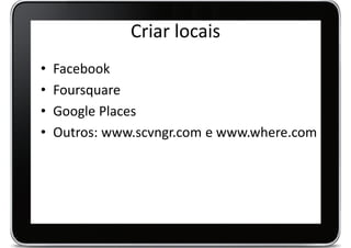 Criar locais
•   Facebook
•   Foursquare
•   Google Places
•   Outros: www.scvngr.com e www.where.com
 