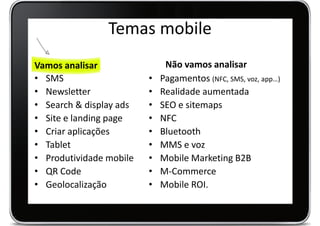 Temas mobile
Vamos analisar                Não vamos analisar
• SMS                    •   Pagamentos (NFC, SMS, voz, app…)
• Newsletter             •   Realidade aumentada
• Search & display ads   •   SEO e sitemaps
• Site e landing page    •   NFC
• Criar aplicações       •   Bluetooth
• Tablet                 •   MMS e voz
• Produtividade mobile   •   Mobile Marketing B2B
• QR Code                •   M-Commerce
• Geolocalização         •   Mobile ROI.
 