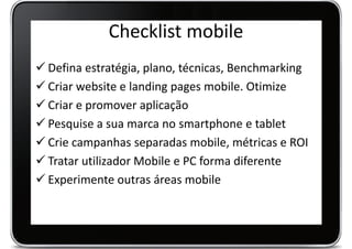 Checklist mobile
 Defina estratégia, plano, técnicas, Benchmarking
 Criar website e landing pages mobile. Otimize
 Criar e promover aplicação
 Pesquise a sua marca no smartphone e tablet
 Crie campanhas separadas mobile, métricas e ROI
 Tratar utilizador Mobile e PC forma diferente
 Experimente outras áreas mobile
 