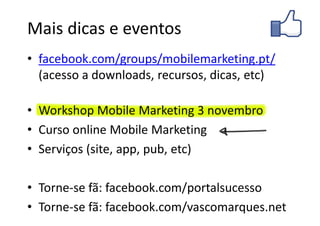 Mais dicas e eventos
• facebook.com/groups/mobilemarketing.pt/
  (acesso a downloads, recursos, dicas, etc)

• Workshop Mobile Marketing 3 novembro
• Curso online Mobile Marketing
• Serviços (site, app, pub, etc)

• Torne-se fã: facebook.com/portalsucesso
• Torne-se fã: facebook.com/vascomarques.net
 