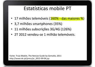 Estatísticas mobile PT
 •   17 milhões telemóveis (160% - das maiores %)
 •   3,7 milhões smartphones (35%)
 •   11 milhões subscrições 3G/4G (126%)
 •   2T 2012 vendeu-se 1 milhão telemóveis.




Fonte: Truly Mobile, The Netsize Guide by Gemalto, 2011
http://www.idc.pt/press/pr_2012-09-04.jsp
 