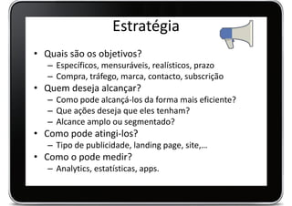Estratégia
• Quais são os objetivos?
   – Específicos, mensuráveis, realísticos, prazo
   – Compra, tráfego, marca, contacto, subscrição
• Quem deseja alcançar?
   – Como pode alcançá-los da forma mais eficiente?
   – Que ações deseja que eles tenham?
   – Alcance amplo ou segmentado?
• Como pode atingi-los?
   – Tipo de publicidade, landing page, site,…
• Como o pode medir?
   – Analytics, estatísticas, apps.
 