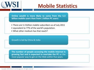 Mobile Statistics
Online wealth is more likely to come from the 5.3
billion mobile users than from 1 billion PC users:

• There are 5.3 billion mobile subscribers as of July 2011
• equivalent to 77% of the world’s population.
• What other medium has that reach?


Growth is led by China & India




The number of people accessing the mobile Internet is
growing fast and is expected to overtake the PC as the
most popular way to get on the Web within five years.
 