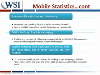 Mobile Statistics…cont
Many mobile web users are mobile-only:

• very rarely use a desktop, laptop or tablet to access the Web.
• Even in the US 25 percent of mobile Web users are mobile-only.

SMS is the king of mobile messaging:

• 8 trillion text messages 8 trillion text message will be sent in 2011. But consumers
  are also embracing mobile email, IM and MMS rapidly.

Mobile searches have quadrupled in the last year,
for many items one in seven searches are now
mobile:

• US consumers prefer mobile browser for banking, travel, shopping, local info,
  news, video, sports and blogs and prefer apps for games, social media, maps and
  music.
 