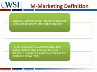 M-Marketing Definition

Mobile/M-Marketing is the “process of marketing
campaigns delivered via the mobile medium”.




The Direct Marketing Association states that
mobile marketing has a number of unique
benefits: It is always on, always with you and the
message is always ready.
 