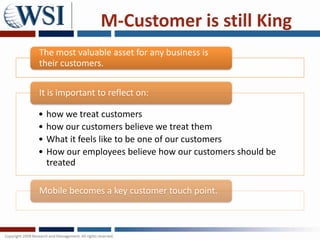 M-Customer is still King
The most valuable asset for any business is
their customers.


It is important to reflect on:

•   how we treat customers
•   how our customers believe we treat them
•   What it feels like to be one of our customers
•   How our employees believe how our customers should be
    treated

Mobile becomes a key customer touch point.
 