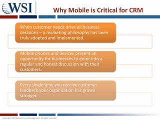 Why Mobile is Critical for CRM

When customer needs drive all business
decisions – a marketing philosophy has been
truly adopted and implemented.


Mobile phones and devices present an
opportunity for businesses to enter into a
regular and honest discussion with their
customers.


Every single time you receive customer
feedback your organization has grown
stronger.
 