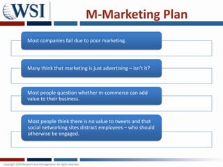M-Marketing Plan
Most companies fail due to poor marketing.



Many think that marketing is just advertising – isn’t it?



Most people question whether m-commerce can add
value to their business.



Most people think there is no value to tweets and that
social networking sites distract employees – who should
otherwise be engaged.
 