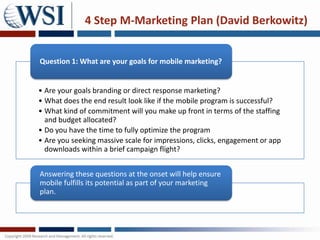 4 Step M-Marketing Plan (David Berkowitz)


Question 1: What are your goals for mobile marketing?


• Are your goals branding or direct response marketing?
• What does the end result look like if the mobile program is successful?
• What kind of commitment will you make up front in terms of the staffing
  and budget allocated?
• Do you have the time to fully optimize the program
• Are you seeking massive scale for impressions, clicks, engagement or app
  downloads within a brief campaign flight?


Answering these questions at the onset will help ensure
mobile fulfills its potential as part of your marketing
plan.
 