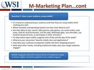 M-Marketing Plan…cont
Question 2: How is your audience using mobile?


• It's critical to understand your audience and how they are using mobile when
  creating your plan.
• Which handsets and operating systems are they most likely to use?
• Are they likely to text, search, take pictures, play games, use social media, read
  news, look for local businesses, surf the web, download apps, scan barcodes, use
  location-based services, or participate in other activities?
• To what extent does mobile usage by time of day and the day of the week?
• What are your consumers' favorite mobile sites and applications?
• How does your audience incorporate mobile into their shopping process?
• With what other media, including traditional media, does your target audience
  engage?


Mobile integrates well with various forms of traditional media,
so those insights should be applied to any mobile program.
 