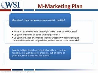 M-Marketing Plan

Question 3: How can you use your assets in mobile?



• What assets do you have that might make sense to incorporate?
• Do you have stores or other channel partners?
• Do you have apps or a mobile-friendly website? What other digital
  branded experiences do you have, such as across social networks?



Mobile bridges digital and physical worlds, so consider
tangible, real-world assets: products, out-of-home or
print ads, retail stores and live events.
 