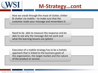 M-Strategy…cont
How we sneak through the maze of clutter, chitter
& chatter via mobile – to make sure that the
customer reads your message and remembers it.



Need to be able to measure the response and be
able to ask why the message did not work and
what the learning lessons are (pilots)



Execution of a mobile strategy has to be a holistic
approach that is linked to the business goals of
the organization, the target market and the nature
of the product or service.
 