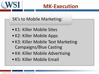 MK-Execution

5K’s to Mobile Marketing:

• K1: Killer Mobile Sites
• K2: Killer Mobile Apps
• K3: Killer Mobile Text Marketing
  Campaigns/Blue Casting
• K4: Killer Mobile Advertising
• K5: Killer Mobile Email
 