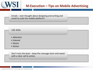 M-Execution – Tips on Mobile Advertising

Emails – ever thought about designing and writing and
email to suite the mobile platform?




USE AIDA:


• Attention
• Interest
• Desire
• Action


Don’t miss the boat – keep the message short and sweet
with a clear call to action.
 