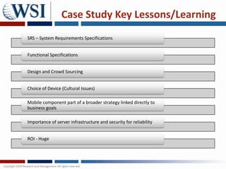 Case Study Key Lessons/Learning
SRS – System Requirements Specifications


Functional Specifications


Design and Crowd Sourcing


Choice of Device (Cultural Issues)

Mobile component part of a broader strategy linked directly to
business goals

Importance of server infrastructure and security for reliability


ROI - Huge
 