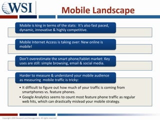 Mobile Landscape
Mobile is king in terms of the stats: It’s also fast paced,
dynamic, innovative & highly competitive.


Mobile Internet Access is taking over: New online is
mobile!


Don’t overestimate the smart phone/tablet market: Key
uses are still: simple browsing, email & social media.


Harder to measure & understand your mobile audience
as measuring mobile traffic is tricky:
• It difficult to figure out how much of your traffic is coming from
  smartphones vs. feature phones.
• Google Analytics seems to count most feature phone traffic as regular
  web hits, which can drastically mislead your mobile strategy.
 