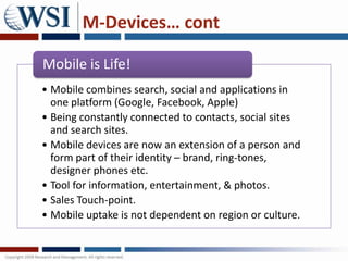 M-Devices… cont

Mobile is Life!
• Mobile combines search, social and applications in
  one platform (Google, Facebook, Apple)
• Being constantly connected to contacts, social sites
  and search sites.
• Mobile devices are now an extension of a person and
  form part of their identity – brand, ring-tones,
  designer phones etc.
• Tool for information, entertainment, & photos.
• Sales Touch-point.
• Mobile uptake is not dependent on region or culture.
 