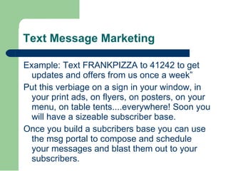 Text Message Marketing Example: Text FRANKPIZZA to 41242 to get updates and offers from us once a week” Put this verbiage on a sign in your window, in your print ads, on flyers, on posters, on your menu, on table tents....everywhere! Soon you will have a sizeable subscriber base. Once you build a subcribers base you can use  the msg portal to compose and schedule your messages and blast them out to your subscribers. 