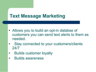 Text Message Marketing Allows you to build an opt-in databse of customers you can send text alerts to them as needed. Stay connected to your customers/clients 24/7 Builds customer loyalty Builds awareness 