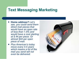 Text Messaging Marketing Home address?  Let’s see, you could send them direct mail pieces that would have an open rate of less than 1.5% and would have a cost starting at $.44 per piece. Or almost $44 per open piece of mail.  Plus American’s today move every 4.5 years which means a lot of the mail you send will not even be delivered.   