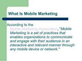 What Is Mobile Marketing According to the  Mobile Marketing Association , " Mobile Marketing is a set of practices that enables organizations to communicate and engage with their audience in an interactive and relevant manner through any mobile device or network." 