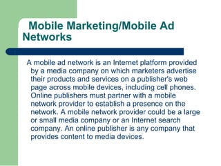 Mobile Marketing/Mobile Ad Networks A mobile ad network is an Internet platform provided by a media company on which marketers advertise their products and services on a publisher's web page across mobile devices, including cell phones. Online publishers must partner with a mobile network provider to establish a presence on the network. A mobile network provider could be a large or small media company or an Internet search company. An online publisher is any company that provides content to media devices. 