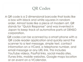 A QR code is a 2 dimensional barcode that looks like a box with black and white squares in random order. Almost looks like a piece of modern art. QR stands for “Quick Response” and was invented in Japan to keep track of automotive parts at DENSO corporation. QR codes can be scanned by a smart phone with a QR code reader application and quickly send the scanner to a text message, simple text, contact information on a VCard, a telephone number, and email message or any URL link. This includes YouTube videos, PayPal links, social media sites, iTunes links, mobile websites, Google maps location or an event on a VCalendar. QR Codes 