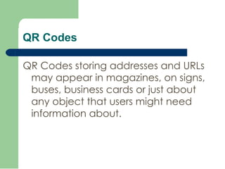 QR Codes QR Codes storing addresses and URLs may appear in magazines, on signs, buses, business cards or just about any object that users might need information about.  