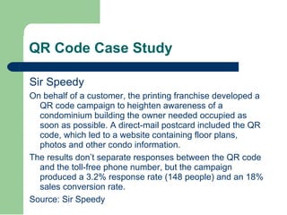 QR Code Case Study Sir Speedy On behalf of a customer, the printing franchise developed a QR code campaign to heighten awareness of a condominium building the owner needed occupied as soon as possible. A direct-mail postcard included the QR code, which led to a website containing floor plans, photos and other condo information. The results don’t separate responses between the QR code and the toll-free phone number, but the campaign produced a 3.2% response rate (148 people) and an 18% sales conversion rate. Source: Sir Speedy 