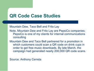 QR Code Case Studies Mountain Dew, Taco Bell and Frito Lay Note, Mountain Dew and Frito Lay are PepsiCo companies; PepsiCo is one of my clients for internal communications consulting Mountain Dew and Taco Bell partnered for a promotion in which customers could scan a QR code on drink cups in order to get free music downloads. By late March, the campaign had generated nearly 200,000 QR code scans. Source: Anthony Cerreta 