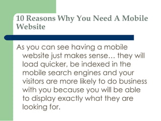 10 Reasons Why You Need A Mobile Website As you can see having a mobile website just makes sense… they will load quicker, be indexed in the mobile search engines and your visitors are more likely to do business with you because you will be able to display exactly what they are looking for. 