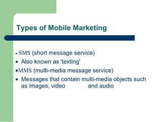 Types of Mobile Marketing ·   SMS   (short message service)  · Also known as 'texting' · MMS  (multi-media message service)  · Messages that contain multi-media objects such as images, video  and audio 