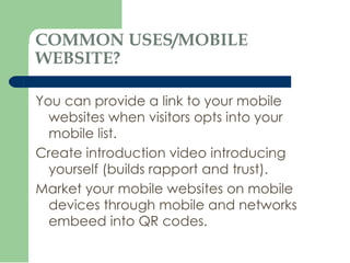 COMMON USES/MOBILE WEBSITE? You can provide a link to your mobile websites when visitors opts into your mobile list. Create introduction video introducing yourself (builds rapport and trust). Market your mobile websites on mobile devices through mobile and networks embeed into QR codes. 