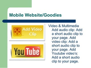 Mobile Website/Goodies Video & Multimedia Add audio clip: Add a short audio clip to your page. Add video clip: Add a short audio clip to your page. Add Youtube video’s: Add a short audio clip to your page. 