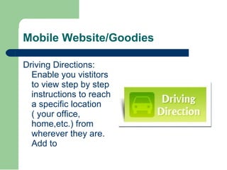 Mobile Website/Goodies Driving Directions: Enable you vistitors to view step by step instructions to reach a specific location ( your office, home,etc.) from wherever they are. Add to  