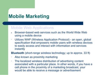 Mobile Marketing Mobile Web Applications  · Browser-based web services such as the World Wide Web using a mobile device  · Utilizes WAP (Wireless Application Protocol) - an open, global specification that empowers mobile users with wireless devices to easily access and interact with information and services instantly Bluetooth  (short-range wireless technology; up to approx. 33 ft)  · Also known as proximity marketing  · The localized wireless distribution of advertising content associated with a particular place. In other words, if you have a cell phone in the proximity of a marketing broadcast, your would be able to receive a message or advertisement 